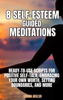 8 Self-Esteem Guided Meditations: Ready-To-Use Scripts On Positive Self-Talk, Embracing Your Own Worth, Setting Boundaries, And More - Emma Walsh - cover