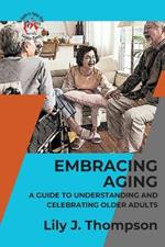 Embracing Aging-A Guide to Understanding and Celebrating Older Adults: Discovering the Beauty and Wisdom of Growing Old with Grace and Dignity