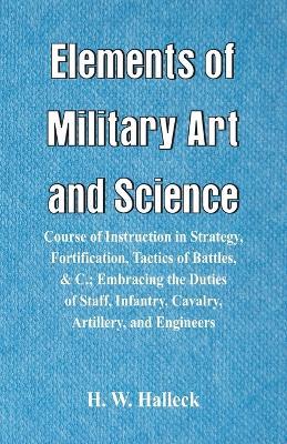 Elements of Military Art and Science: Course Of Instruction In Strategy, Fortification, Tactics Of Battles,   Embracing The Duties Of Staff, Infantry, Cavalry, Artillery, And Engineers - H W Halleck - cover