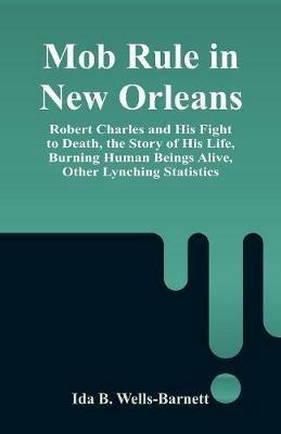 Mob Rule in New Orleans: Robert Charles and His Fight to Death, the Story of His Life, Burning Human Beings Alive, Other Lynching Statistics - Ida B Wells-Barnett - cover