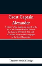 Great Captain Alexander: A History of the Origin and Growth of the Art Of War from the Earliest Times to the Battle of Ipsus, B.C. 301, With a Detailed Account of the Campaigns of the Great Macedonian