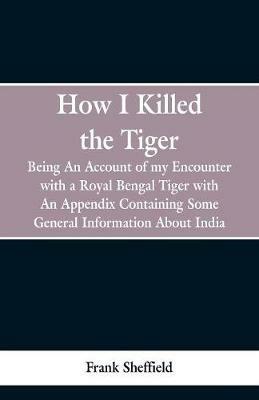 How I Killed The Tiger: Being An Account Of My Encounter With A Royal Bengal Tiger, With An Appendix Containing Some General Information About India - Frank Sheffield - cover