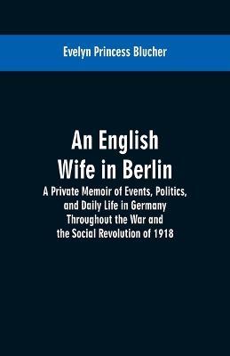 An English Wife in Berlin: A Private Memoir of Events, Politics, and Daily Life in Germany Throughout the War and the Social Revolution of 1918 - Evelyn Princess Blucher - cover