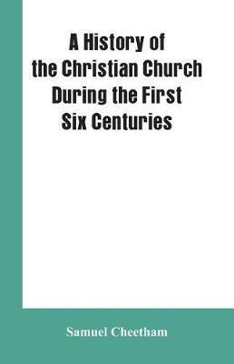 A History of the Christian Church During the First Six Centuries - Samuel Cheetham - cover