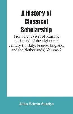 A History of Classical Scholarship: From the revival of learning to the end of the eighteenth century (in Italy, France, England, and the Netherlands) Volume 2 - John Edwin Sandys - cover