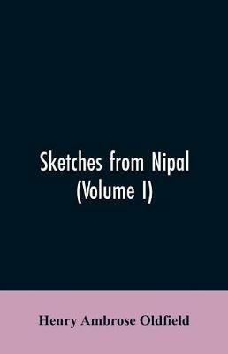 Sketches from Nipal: Historical and Descriptive, with Anecdotes of the Court Life and Wild Sports of the Country in the Time of Maharaja Jang Bahadur, G.C.B., to which is Added an Essay on Nipalese Buddhism and Illustrations of Religious Monuments, Architecture, and Scenery fr - Henry Ambrose Oldfield - cover