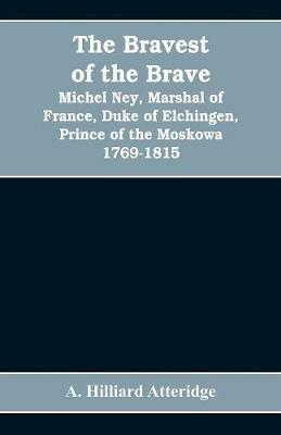 The bravest of the brave, Michel Ney, marshal of France, duke of Elchingen, prince of the Moskowa 1769-1815 - A Hilliard Atteridge - cover