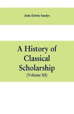 A history of classical scholarship (Volume III) The Eighteenth Century in Germany, and the Nineteenth Century in Europe and the United State of America - John Edwin Sandys - cover