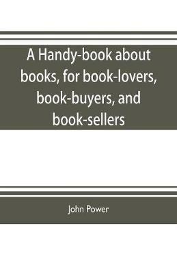 A handy-book about books, for book-lovers, book-buyers, and book-sellers - John Power - cover