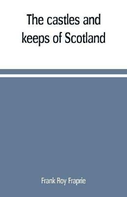 The castles and keeps of Scotland: being a description of sundry fortresses, towers, peels, and other houses of strength built by the princes and barons of old time in the highlands, islands, inlands, and borders of the ancient and godfearing kingdom of Scotland - Frank Roy Fraprie - cover