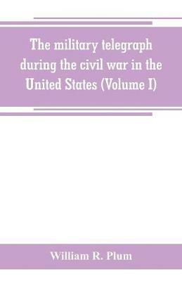 The military telegraph during the civil war in the United States, with an exposition of ancient and modern means of communication, and of the federal and Confederate cipher systems;aloso a running account of the war between the states (Volume I) - William R Plum - cover