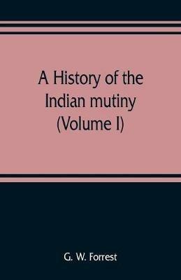 A history of the Indian mutiny, reviewed and illustrated from original documents (Volume I) - G W Forrest - cover