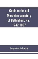 Guide to the old Moravian cemetery of Bethlehem, Pa., 1742-1897