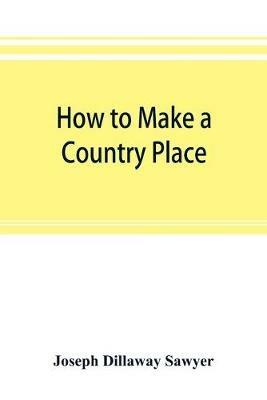 How to make a country place: an account of the successes and the mistakes of an amateur in thirty-five years of farming, building, and development: together with a practical plan for securing a home and an independent income, starting with small capital - Joseph Dillaway Sawyer - cover