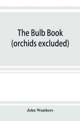 The bulb book; or, Bulbous and tuberous plants for the open air, stove, and greenhouse, containing particulars as to descriptions, culture, propagation, etc., of plants from all parts of the world having bulbs, corms, tubers, or rhizomes (orchids excluded) - John Weathers - cover