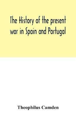 The history of the present war in Spain and Portugal: from its commencement to the battle of Vittoria: illustrated with anecdotes, civil, military, and political, and a geographical view of those kingdoms: to which will be added, memoirs of the life of Lord Wellington, and biographical sketches of the most em - Theophilus Camden - cover