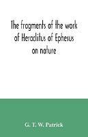 The fragments of the work of Heraclitus of Ephesus on nature; translated from the Greek text of Bywater, with an introduction historical and critical