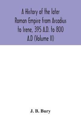 A history of the later Roman Empire from Arcadius to Irene, 395 A.D. to 800 A.D (Volume II) - J B Bury - cover