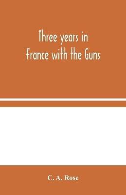 Three years in France with the Guns: Being Episodes in the life of a Field Battery - C A Rose - cover