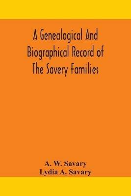 A genealogical and biographical record of the Savery families (Savory and Savary) and of the Severy family (Severit, Savery, Savory and Savary): descended from early immigrants to New England and Philadelphia, with introductory articles on the origin and history of the names and of English Families of the Name Savery in its Various Forms; a detailed sketch of the life and labors of William Savery - A W Savary,Lydia A Savary - cover