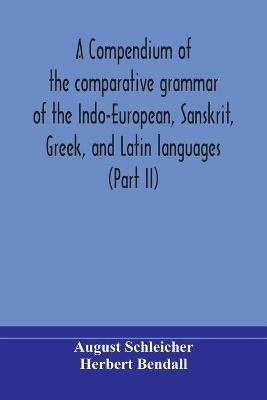 A compendium of the comparative grammar of the Indo-European, Sanskrit, Greek, and Latin languages (Part II) - August Schleicher,Herbert Bendall - cover