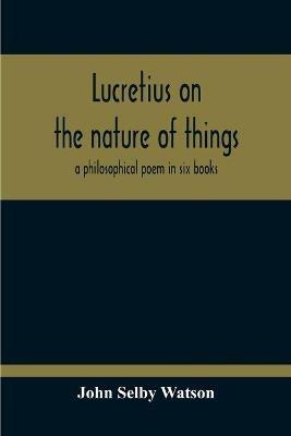 Lucretius On The Nature Of Things; A Philosophical Poem In Six Books - John Selby Watson - cover