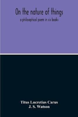 On The Nature Of Things; A Philosophical Poem In Six Books. Literally Translated Into English Prose By John Selby Watson; To Which Is Adjoined The Poetical Version Of John Mason Good - Titus Lucretius Carus,J S Watson - cover