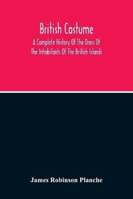 British Costume: A Complete History Of The Dress Of The Inhabitants Of The British Islands - James Robinson Planche - cover