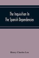 The Inquisition In The Spanish Dependencies: Sicily - Naples - Sardinia - Milan - The Canaries - Mexico - Peru - New Granada