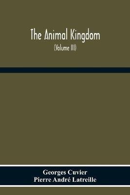 The Animal Kingdom, Arranged According To Its Organization, Serving As A Foundation For The Natural History Of Animals: And An Introduction To Comparative Anatomy (Volume Iii) - Georges Cuvier,Pierre Andre Latreille - cover