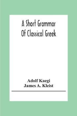 A Short Grammar Of Classical Greek - Adolf Kaegi,James A Kleist - cover
