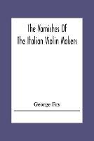 The Varnishes Of The Italian Violin Makers Of The Sixteenth Seventeenth And Eigheenth Century And Their Influence On Tone - George Fry - cover