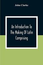 An Introduction To The Making Of Latin Comprising, After An Easy Compendious Method, The Substance Of The Latin Syntax