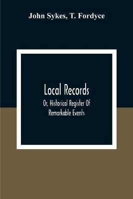 Local Records: Or, Historical Register Of Remarkable Events, Which Have Occurred In Northumberland And Durham, Newcastle-Upon-Tyne, And Berwick-Upon-Tweed From The Earliest Period Of Authentic Record To The Present Time; With Biographical Notices Of Deceased Persons Of T - John Sykes,T Fordyce - cover