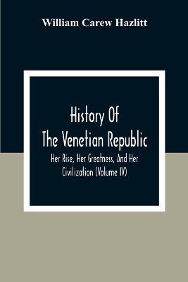 History Of The Venetian Republic; Her Rise, Her Greatness, And Her Civilization (Volume IV) - William Carew Hazlitt - cover