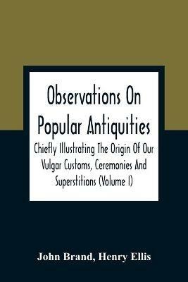 Observations On Popular Antiquities, Chiefly Illustrating The Origin Of Our Vulgar Customs, Ceremonies And Superstitions (Volume I) - John Brand,Henry Ellis - cover