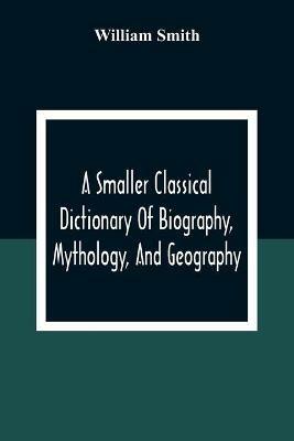 A Smaller Classical Dictionary Of Biography, Mythology, And Geography - William Smith - cover