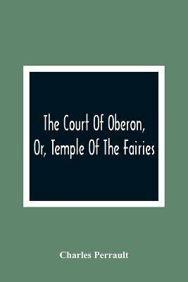 The Court Of Oberon, Or, Temple Of The Fairies: A Collection Of Tales Of Past Times; Originally Related By Mother Goose, Mother Bunch, And Others, Adapted To The Language And Manners Of The Present Period - Charles Perrault - cover