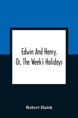 Edwin And Henry, Or, The Week'S Holidays: Containing Original, Moral, And Instructive Tales For The Improvement Of Youth: To Which Is Added, A Hymn For The Morning And Evening Of Every Day In The Week - Robert Huish - cover