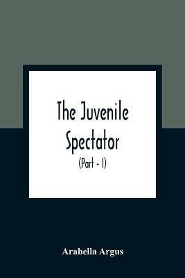 The Juvenile Spectator: Being Observations On The Tempers, Manners, And Foibles Of Various Young Persons; Interspersed With Such Lively Matter As It Is Presumed Will Amuse As Well As Instruct (Part - I) - Arabella Argus - cover