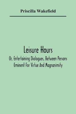 Leisure Hours; Or, Entertaining Dialogues, Between Persons Eminent For Virtue And Magnanimity. The Characters Drawn From Ancient And Modern History, Designed As Lessons Of Morality For Youth - Priscilla Wakefield - cover