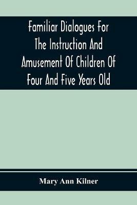 Familiar Dialogues For The Instruction And Amusement Of Children Of Four And Five Years Old - Mary Ann Kilner - cover