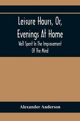 Leisure Hours, Or, Evenings At Home; Well Spent In The Improvement Of The Mind - Alexander Anderson - cover