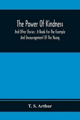 The Power Of Kindness: And Other Stories: A Book For The Example And Encouragement Of The Young - T S Arthur - cover