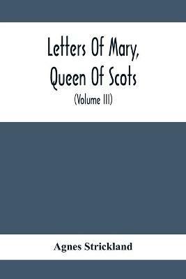 Letters Of Mary, Queen Of Scots, And Documents Connected With Her Personal History: Now First Published With An Introduction (Volume Iii) - Agnes Strickland - cover