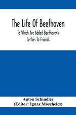 The Life Of Beethoven; To Which Are Added Beethoven's Letters To Friends, The Life And Characteristics Of Beethoven By Dr. Heinrich Doring And A List Of Beethoven's Works