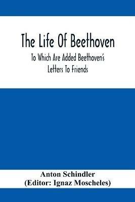 The Life Of Beethoven; To Which Are Added Beethoven's Letters To Friends, The Life And Characteristics Of Beethoven By Dr. Heinrich Doring And A List Of Beethoven's Works - Anton Schindler - cover