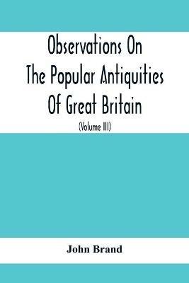 Observations On The Popular Antiquities Of Great Britain: Chiefly Illustrating The Origin Of Our Vulgar And Provincial Customs, Ceremonies And Superstitions (Volume Iii) - John Brand - cover