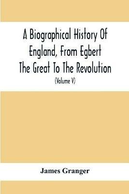 A Biographical History Of England, From Egbert The Great To The Revolution: Consisting Of Characters Disposed In Different Classes, And Adapted To A Methodical Catalogue Of Engraved British Heads: Intended As An Essay Towards Reducing Our Biography To System, And A Help To The Knowledge Of Portraits: Interspersed With A Variety Of - James Granger - cover