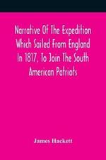 Narrative Of The Expedition Which Sailed From England In 1817, To Join The South American Patriots; Comprising Every Particular Connected With Its Formation, History, And Fate; With Observations And Authentic Information Elucidating The Real Character Of T